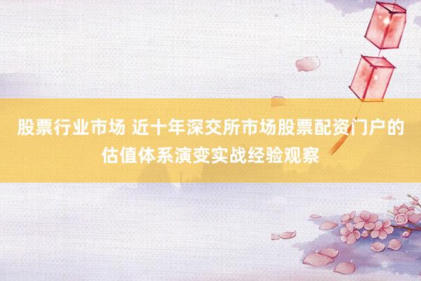 股票行业市场 近十年深交所市场股票配资门户的估值体系演变实战经验观察