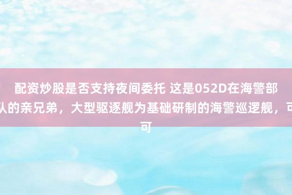 配资炒股是否支持夜间委托 这是052D在海警部队的亲兄弟，大型驱逐舰为基础研制的海警巡逻舰，可