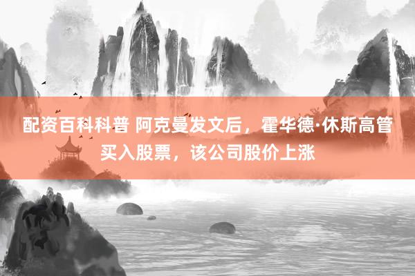 配资百科科普 阿克曼发文后，霍华德·休斯高管买入股票，该公司股价上涨
