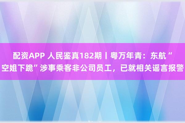 配资APP 人民鉴真182期丨粤万年青：东航“空姐下跪”涉事乘客非公司员工，已就相关谣言报警