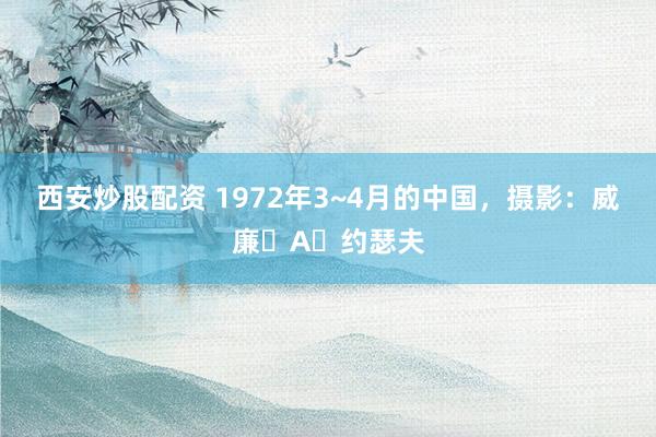 西安炒股配资 1972年3~4月的中国，摄影：威廉・A・约瑟夫
