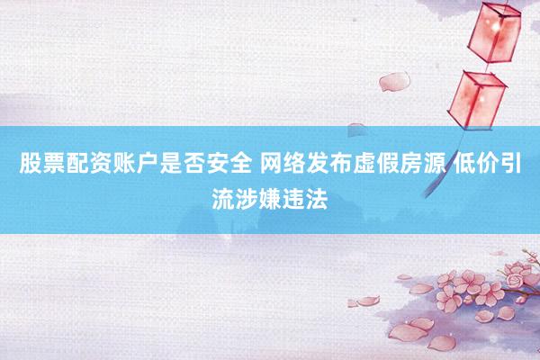 股票配资账户是否安全 网络发布虚假房源 低价引流涉嫌违法