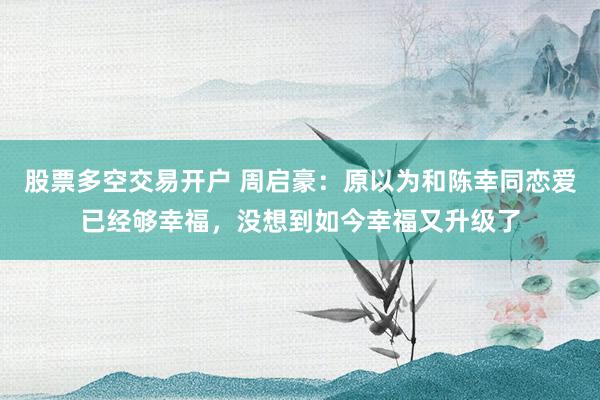 股票多空交易开户 周启豪：原以为和陈幸同恋爱已经够幸福，没想到如今幸福又升级了