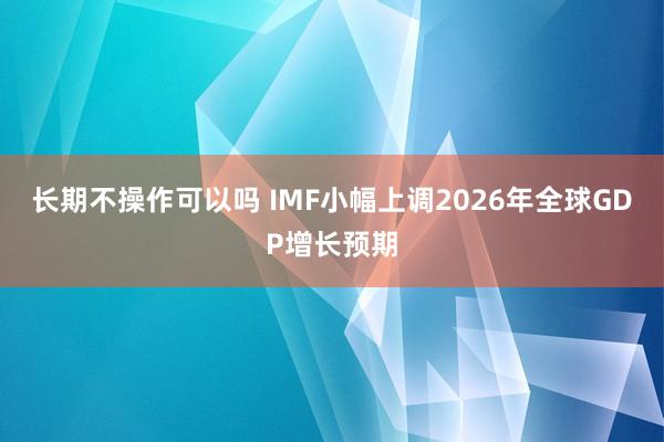 长期不操作可以吗 IMF小幅上调2026年全球GDP增长预期