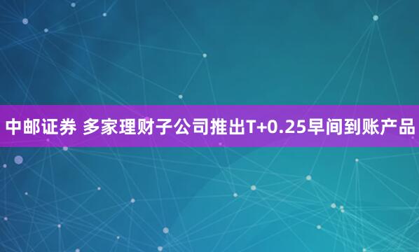 中邮证券 多家理财子公司推出T+0.25早间到账产品