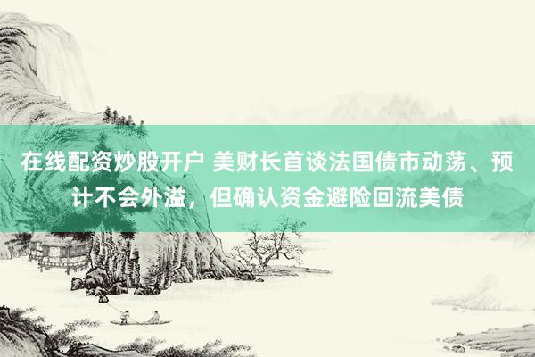 在线配资炒股开户 美财长首谈法国债市动荡、预计不会外溢，但确认资金避险回流美债