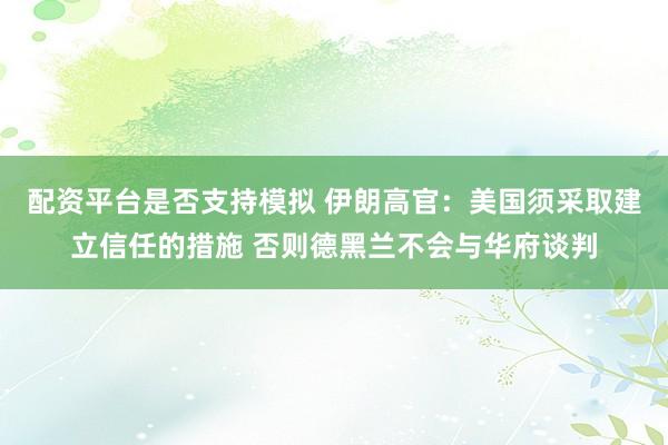 配资平台是否支持模拟 伊朗高官：美国须采取建立信任的措施 否则德黑兰不会与华府谈判