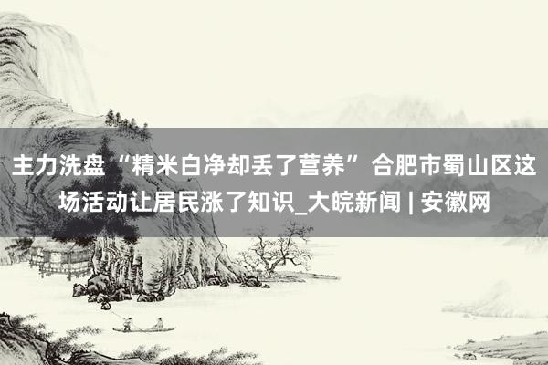 主力洗盘 “精米白净却丢了营养” 合肥市蜀山区这场活动让居民涨了知识_大皖新闻 | 安徽网