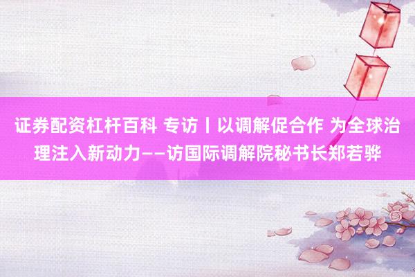 证券配资杠杆百科 专访丨以调解促合作 为全球治理注入新动力——访国际调解院秘书长郑若骅