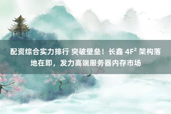 配资综合实力排行 突破壁垒！长鑫 4F² 架构落地在即，发力高端服务器内存市场