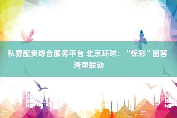 私募配资综合服务平台 北京环球：“惊彩”留客 湾里联动