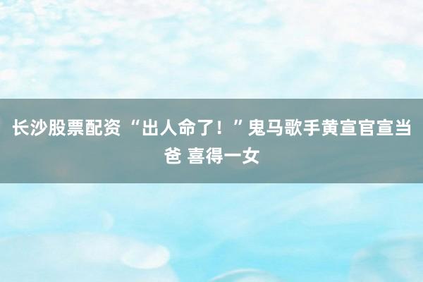 长沙股票配资 “出人命了！”鬼马歌手黄宣官宣当爸 喜得一女
