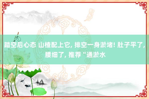 踏空后心态 山楂配上它, 排空一身淤堵! 肚子平了, 腰细了, 推荐“通淤水