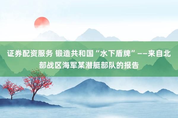 证券配资服务 锻造共和国“水下盾牌”——来自北部战区海军某潜艇部队的报告