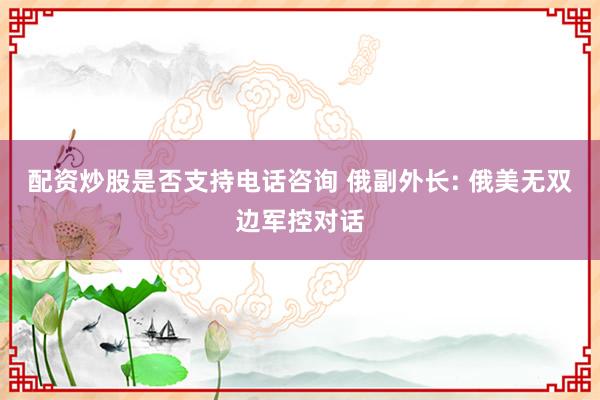 配资炒股是否支持电话咨询 俄副外长: 俄美无双边军控对话