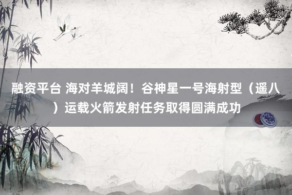 融资平台 海对羊城阔！谷神星一号海射型（遥八）运载火箭发射任务取得圆满成功